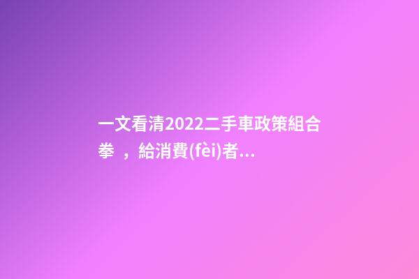 一文看清2022二手車政策組合拳，給消費(fèi)者帶來(lái)了什么？